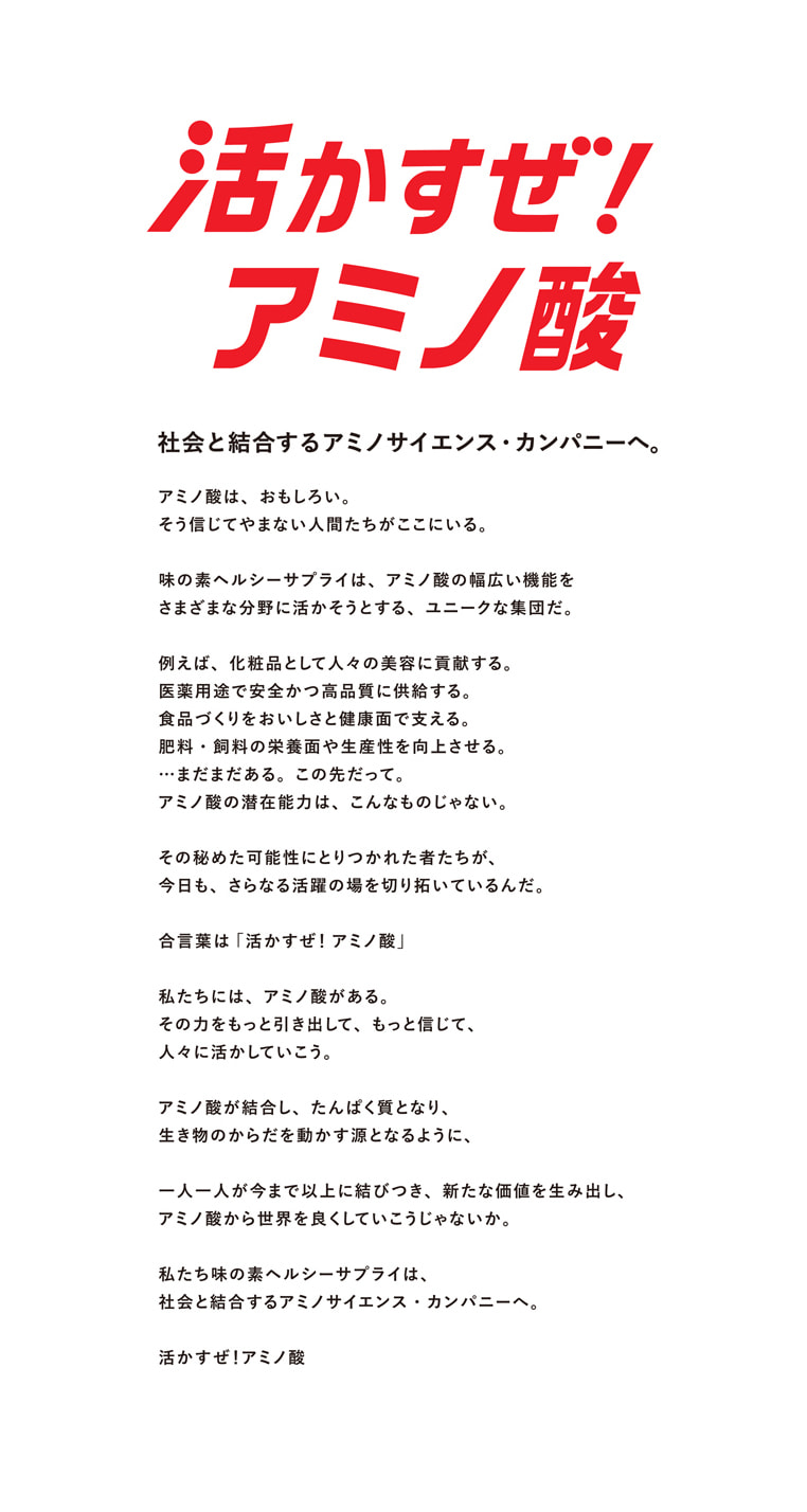 活かすぜ!アミノ酸 社会と結合するアミノサイエンス・カンパニーへ。アミノ酸は、おもしろい。そう信じてやまない人間たちがここにいる。味の素ヘルシーサプライは、アミノ酸の幅広い機能をさまざまな分野に活かそうとする、ユニークな集団だ。例えば、化粧品として人々の美容に貢献する。医薬用途で安全かつ高品質に供給する。食品づくりをおいしさと健康面で支える。肥料・飼料の栄養面や生産性を向上させる。…まだまだある。この先立って。アミノ酸の潜在能力は、こんなものじゃない。その秘めた可能性に取りつかれた者たちが、今日も、さらなる活躍の場を切り拓いているんだ。合言葉は「活かすぜ!アミノ酸」私たちには、アミノ酸がある。その力をもっと引き出して、もっと信じて、人々に活かしていこう。アミノ酸が結合し、たんぱく質となり、生き物のからだを動かす源となるように、一人ひとりが今まで以上に結びつき、新たな価値を生み出し、アミノ酸から世界を良くしていこうじゃないか。私たち味の素ヘルシーサプライは、社会と結合するアミノサイエンス・カンパニーへ。活かすぜ!アミノ酸